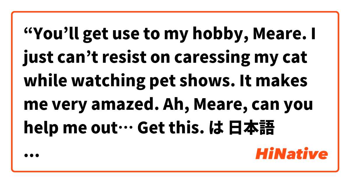  “You’ll get use to my hobby, Meare. I just can’t resist on caressing my cat while watching pet shows. It makes me very amazed. Ah, Meare, can you help me out…  Get this. は 日本語 で何と言いますか？