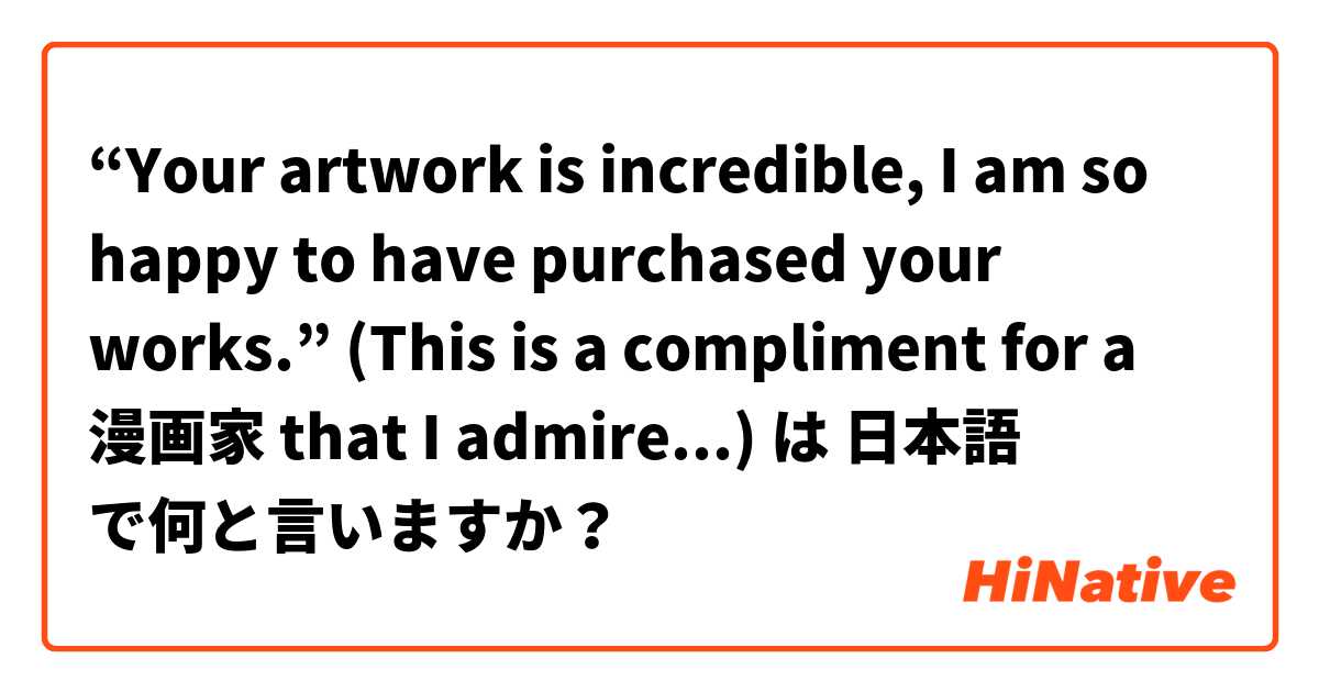 “Your artwork is incredible, I am so happy to have purchased your works.” (This is a compliment for a 漫画家 that I admire...) は 日本語 で何と言いますか？