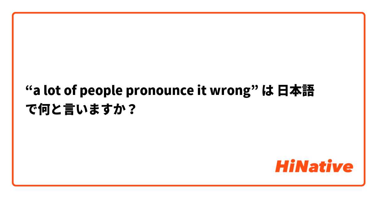 “a lot of people pronounce it wrong” は 日本語 で何と言いますか？