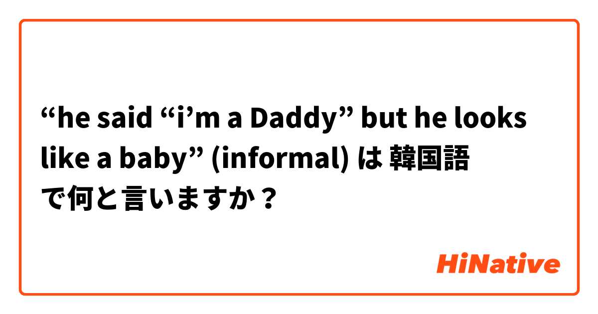 “he said “i’m a Daddy” but he looks like a baby” (informal) は 韓国語 で何と言いますか？