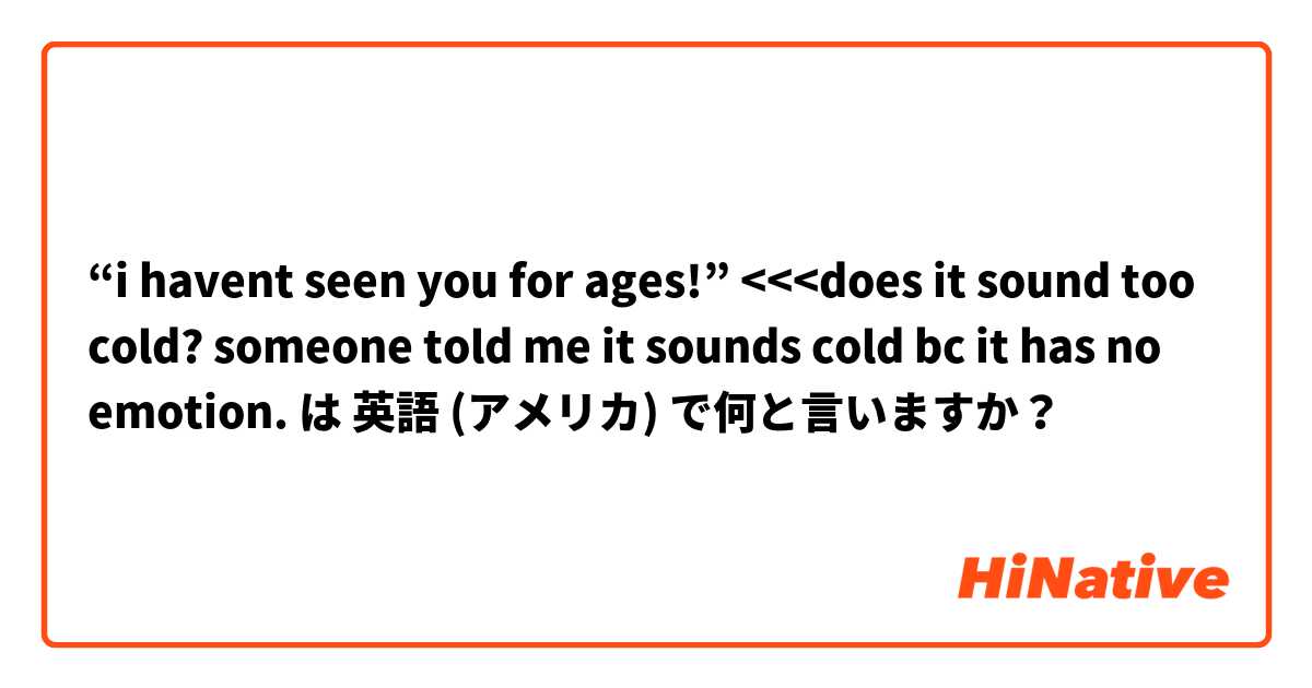 “i havent seen you for ages!” <<<does it sound too cold? someone told me it sounds cold bc it has no emotion.  は 英語 (アメリカ) で何と言いますか？