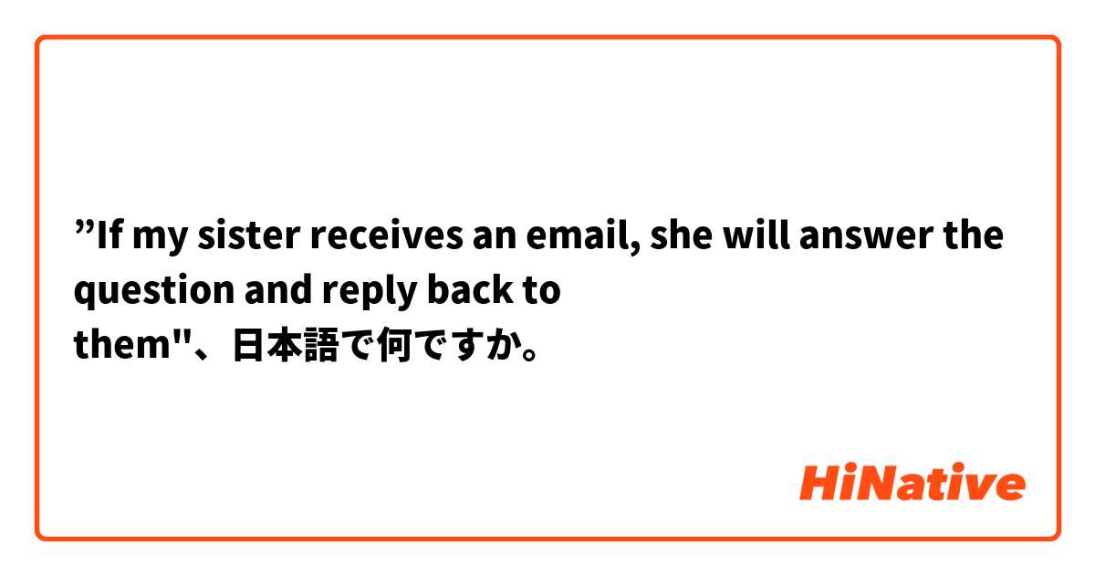 ”If my sister receives an email, she will answer the question and reply back to them"、日本語で何ですか。