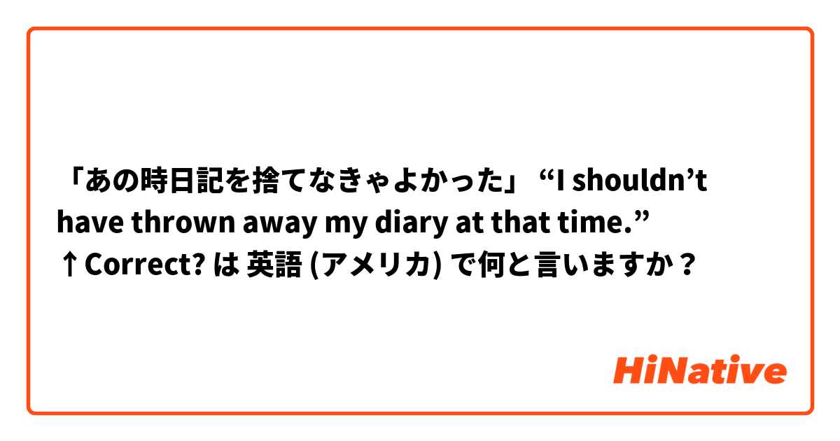 「あの時日記を捨てなきゃよかった」

“I shouldn’t have thrown away my diary at that time.”

↑Correct? は 英語 (アメリカ) で何と言いますか？