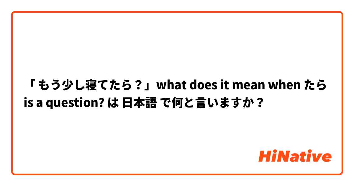 「 もう少し寝てたら？」what does it mean when たら is a question? は 日本語 で何と言いますか？