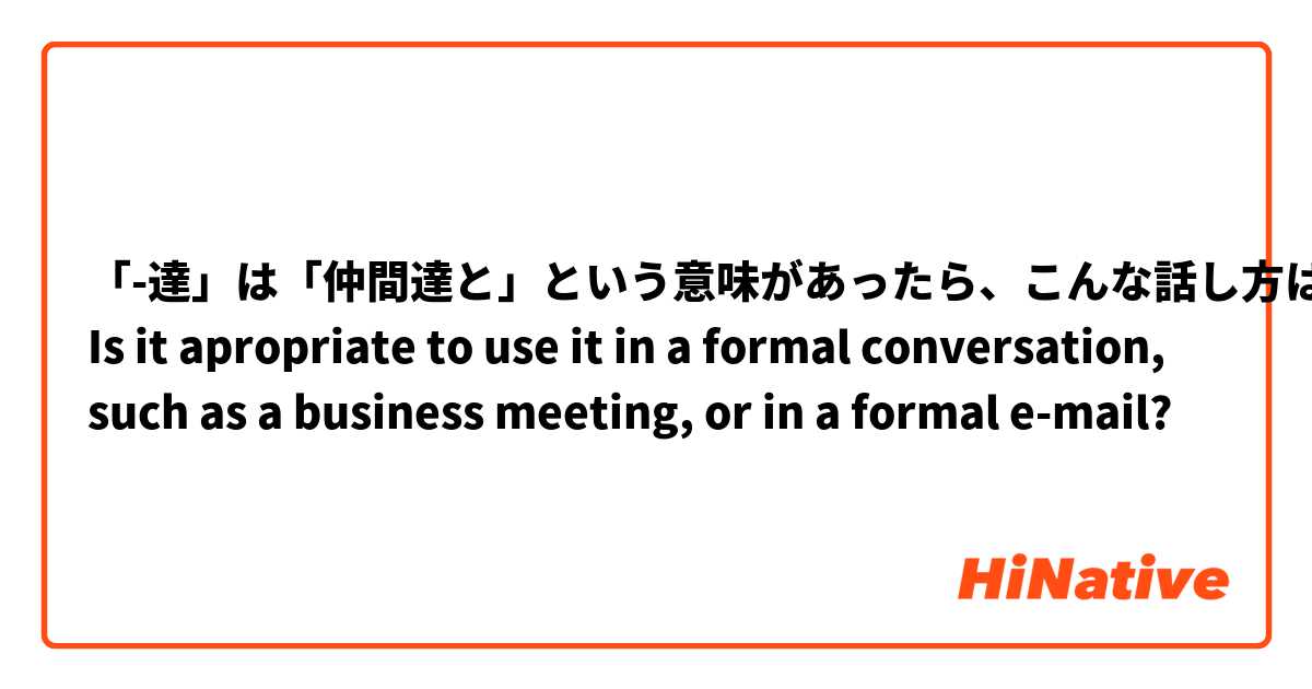 「-達」は「仲間達と」という意味があったら、こんな話し方は丁寧ですか？

Is it apropriate to use it in a formal conversation, such as a business meeting, or in a formal e-mail?