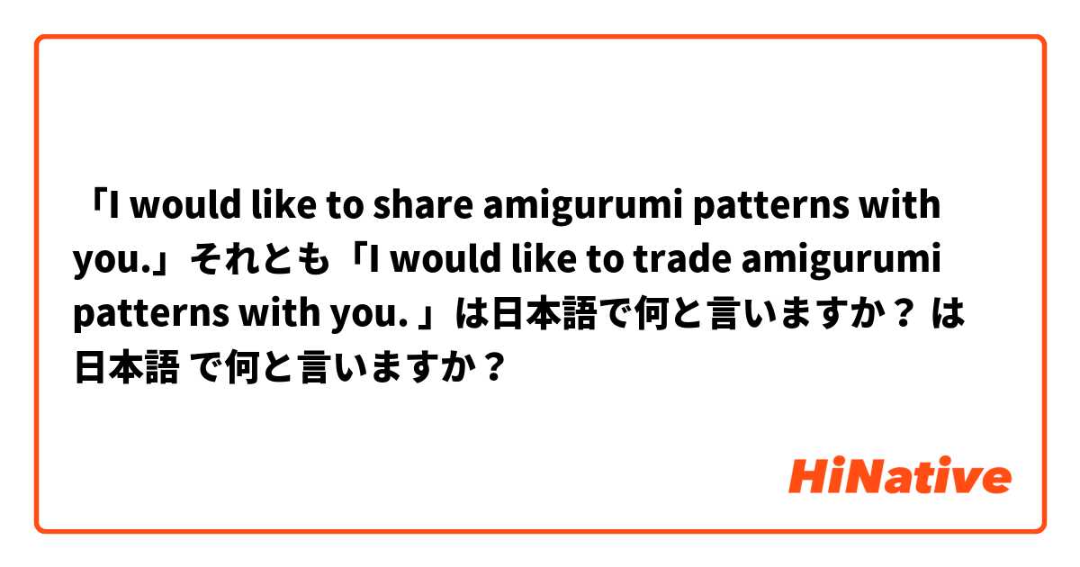 「I would like to share amigurumi patterns with you.」それとも「I would like to trade amigurumi patterns with you. 」は日本語で何と言いますか？
 は 日本語 で何と言いますか？