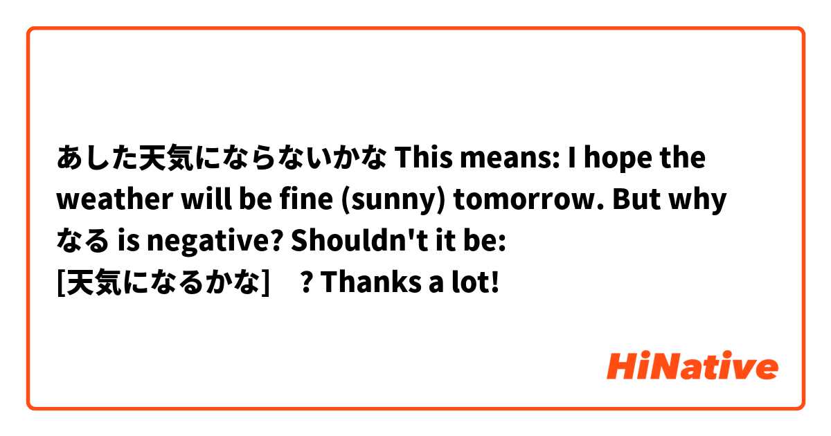 あした天気にならないかな

This means: I hope the weather will be fine (sunny) tomorrow.

But why なる is negative?

Shouldn't it be: [天気になるかな]　?

Thanks a lot!