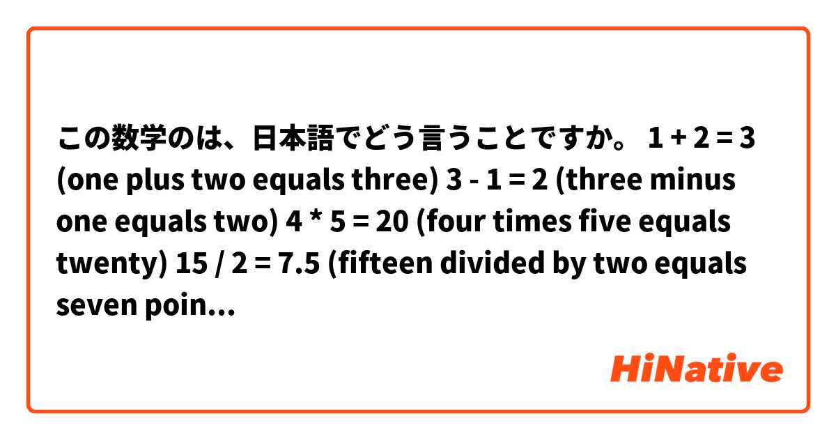 この数学のは、日本語でどう言うことですか。

1 + 2 = 3 (one plus two equals three)
3 - 1 = 2 (three minus one equals two)
4 * 5 = 20 (four times five equals twenty)
15 / 2 = 7.5 (fifteen divided by two equals seven point five)
(1/2)^2 = 1/4 (one half squared equals one quarter)

equalsよりisもいいです。

pi is about 3.14 (three point one four)
The cube root of 27 is 3.
ln(e) = 1 (the natural log of e is 1)
log(100) = 2 (the log base 10 of 100 is 2)

教えてくれてありがとうございますよ。お失礼します。