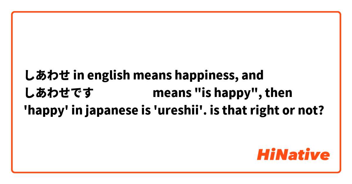 しあわせ in english means happiness, and しあわせです　　　　　means "is happy", then 'happy' in japanese is 'ureshii'. is that right or not?😔