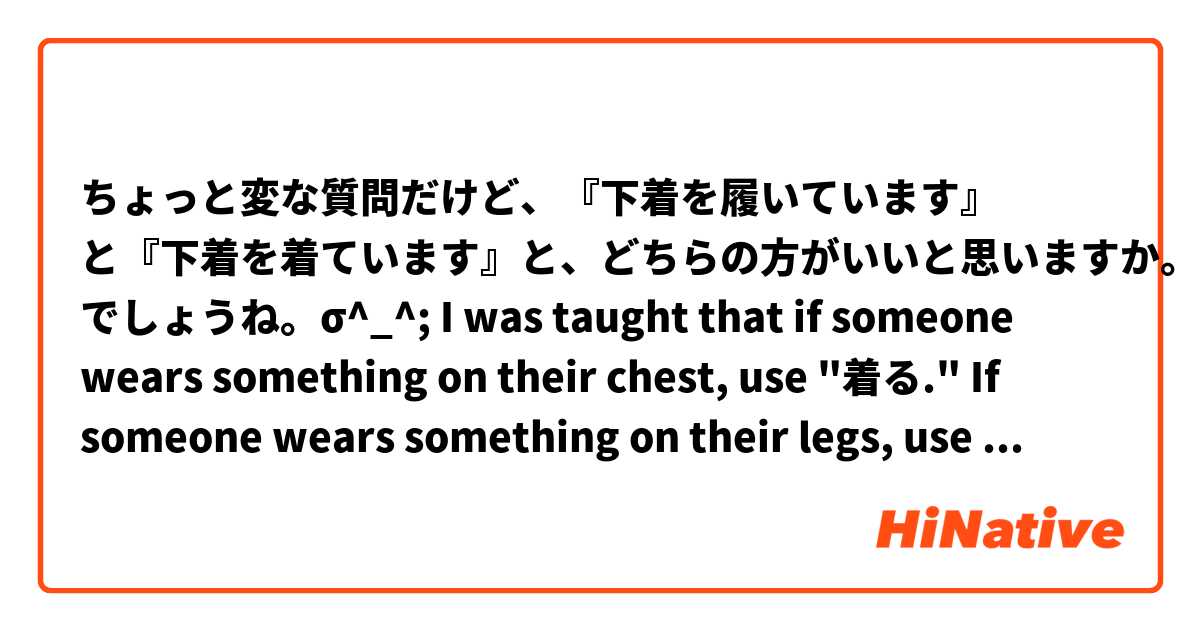 ちょっと変な質問だけど、『下着を履いています』 と『下着を着ています』と、どちらの方がいいと思いますか。きっと『下着を履いています』 でしょうね。σ^_^;

I was taught that if someone wears something on their chest, use "着る." If someone wears something on their legs, use "履く." But underwear is not worn on the legs or on the chest, but in between, so I was wondering which verb is typically used.