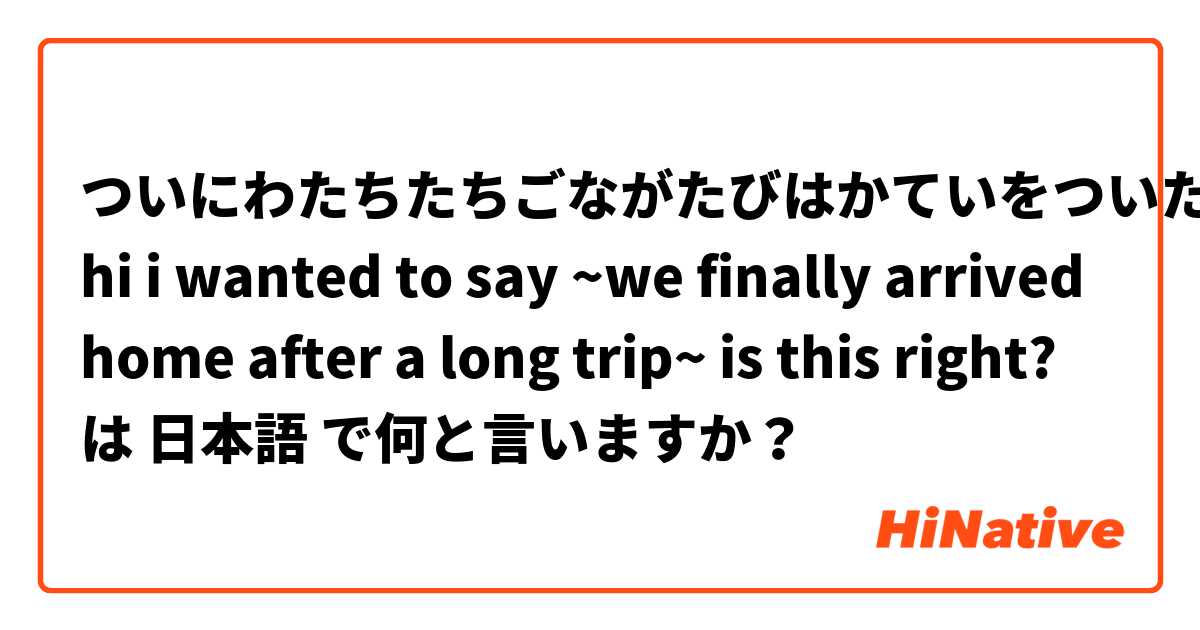 ついにわたちたちごながたびはかていをついた
hi i wanted to say ~we finally arrived home after a long trip~ is this right? は 日本語 で何と言いますか？