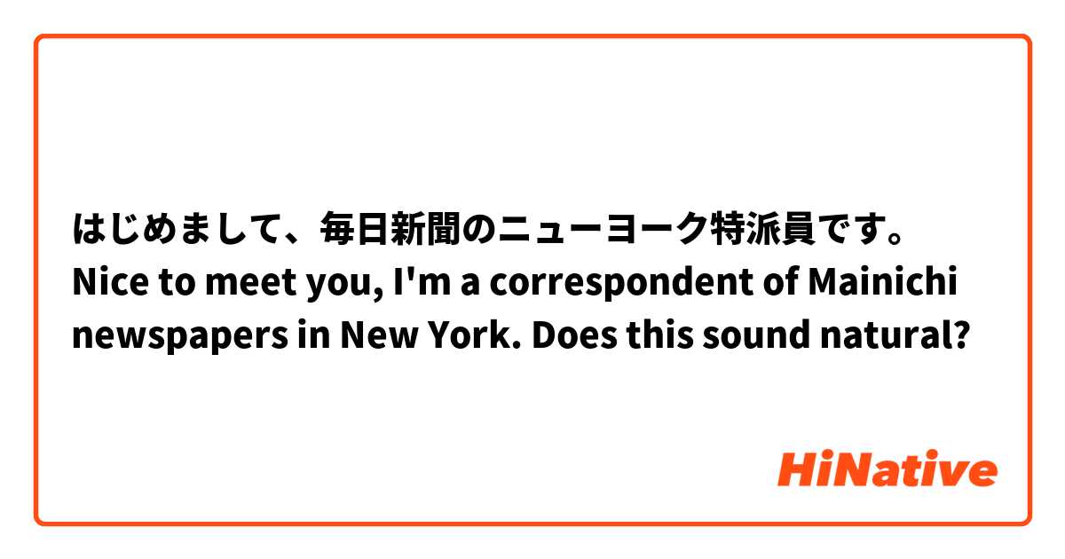 はじめまして、毎日新聞のニューヨーク特派員です。
Nice to meet you, I'm a correspondent of Mainichi newspapers in New York.

Does this sound natural? 