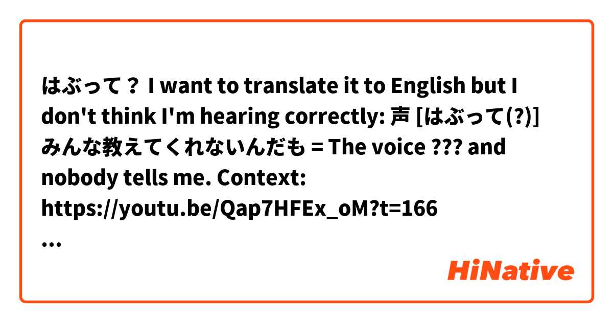 はぶって？
I want to translate it to English but I don't think I'm hearing correctly:
声 [はぶって(?)] みんな教えてくれないんだも
= The voice ??? and nobody tells me.
Context:
https://youtu.be/Qap7HFEx_oM?t=166 とはどういう意味ですか?