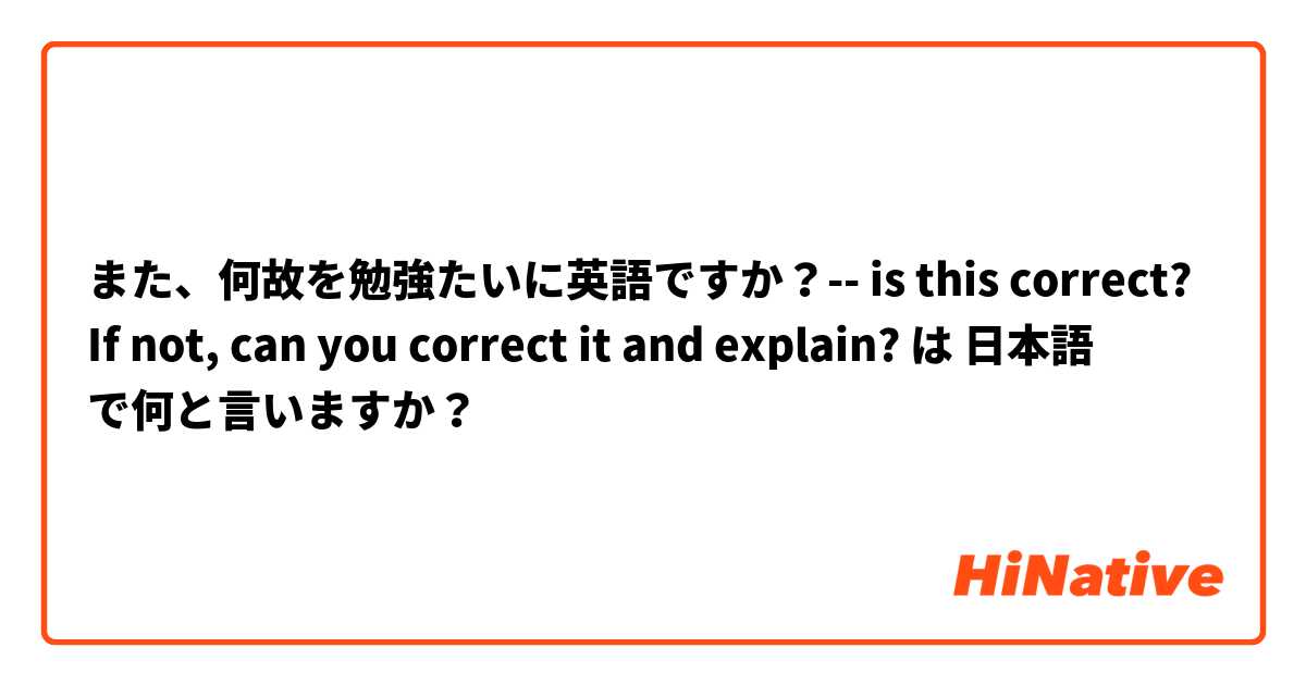 また、何故を勉強たいに英語ですか？-- is this correct? If not,  can you correct it and explain? は 日本語 で何と言いますか？