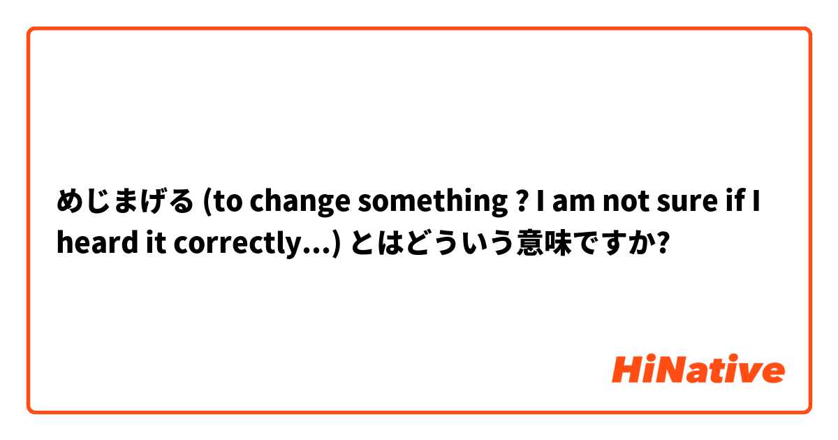 めじまげる (to change something ? I am not sure if I heard it correctly...) とはどういう意味ですか?