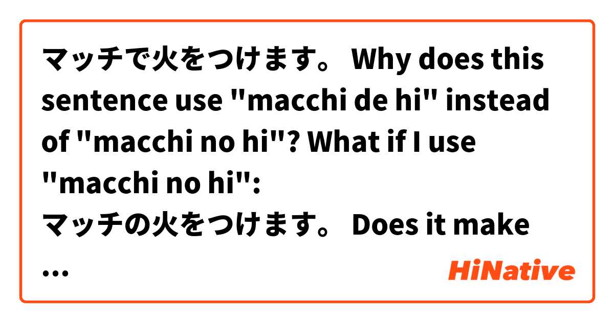 マッチで火をつけます。

Why does this sentence use "macchi de hi" instead of "macchi no hi"? What if I use "macchi no hi":

マッチの火をつけます。

Does it make sense? And why?
