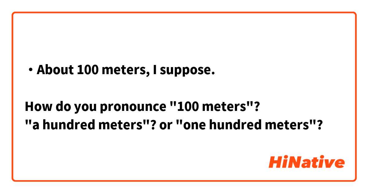 ・About 100 meters, I suppose.

How do you pronounce "100 meters"?
"a hundred meters"? or "one hundred meters"?