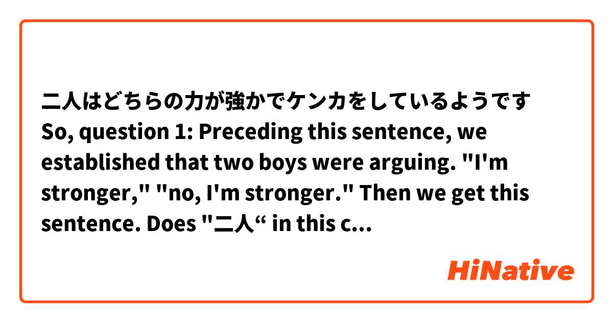 二人はどちらの力が強かでケンカをしているようです

So, question 1: Preceding this sentence, we established that two boys were arguing. "I'm stronger," "no, I'm stronger."

Then we get this sentence. Does "二人“ in this case mean "those two?" Or am I to read further and get "二人はどちらの" to get "which two people," which obviously means "the established two?" Just trying to understand if the "どちらの” is part of letting us know which two we're talking about, or if it's instead being used for something else in the sentence.

Question 2: In a previous sentence, we get this: おれの方が強い, which means "I'm stronger." The 方が is "better" and 強い means strong. Giving us "better strong," aka stronger.

But in the sentence at the top, we drop the "方が."

But the translation is which "power" (力) is stronger (方が強い). To me, the sentence at the top of my post with out the "方が" reads "which power is strong." Without the "方が" we no longer have the word "stronger."

I'm not sure if what I said makes sense, but please ask questions if I said anything confusing. Like I said, this is my first shot at reading, so lots doesn't make sense.