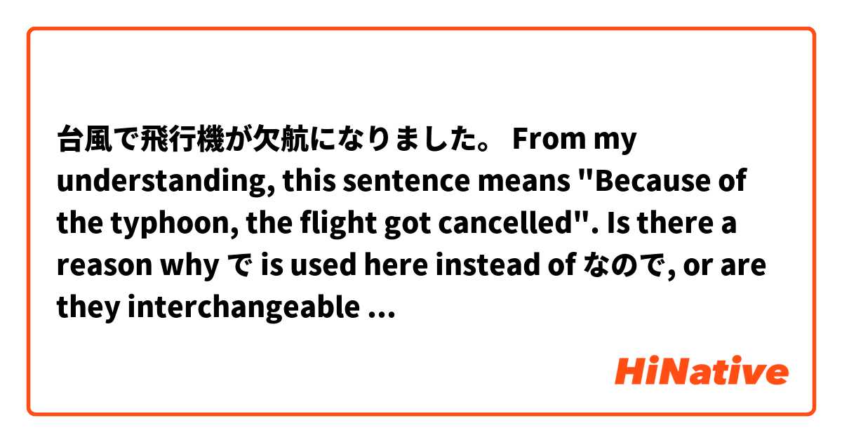 台風で飛行機が欠航になりました。

From my understanding, this sentence means "Because of the typhoon, the flight got cancelled".
Is there a reason why で is used here instead of なので, or are they interchangeable in this case?