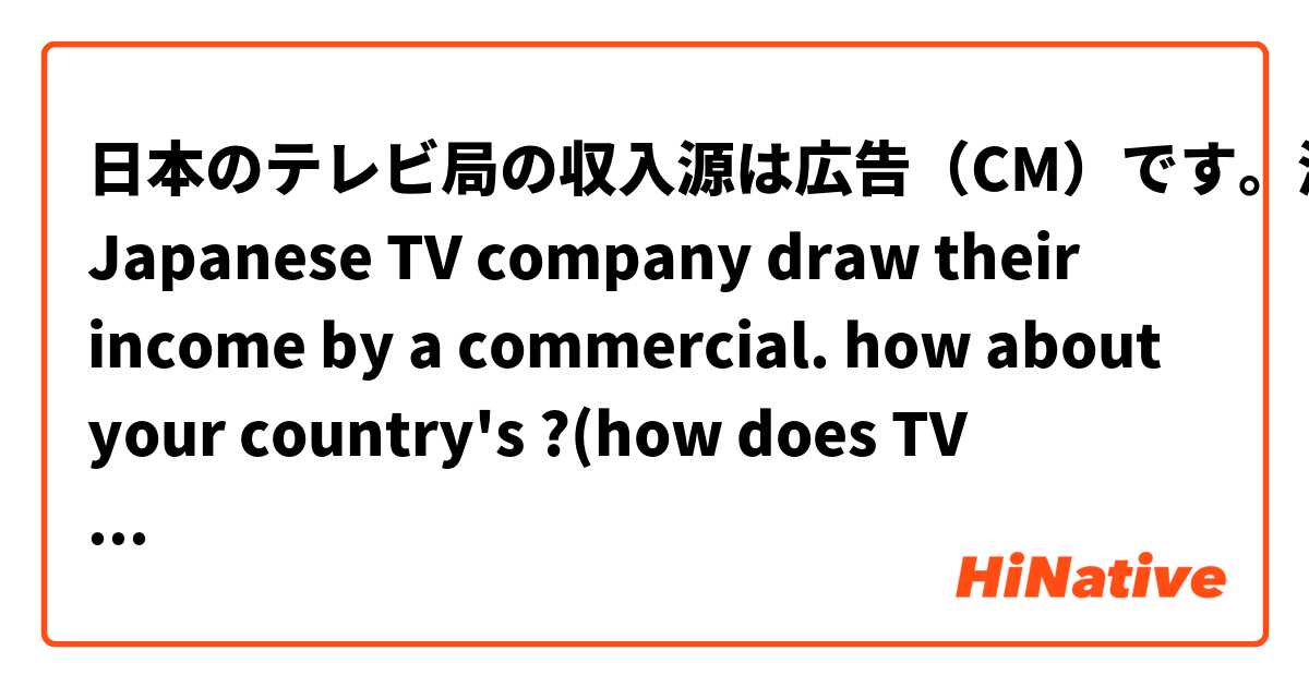 日本のテレビ局の収入源は広告（CM）です。海外はどうですか？
Japanese TV company draw their income by a commercial.
how about your country's ?(how does TV company draw income?)