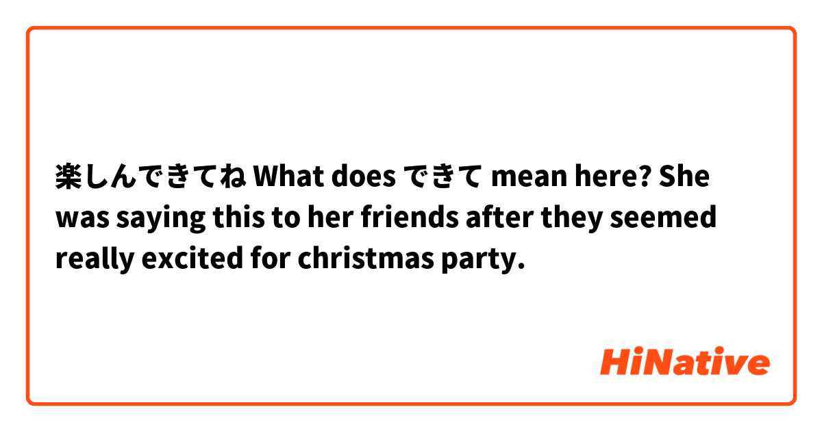 楽しんできてね

What does できて mean here?

She was saying this to her friends after they seemed really excited for christmas party.