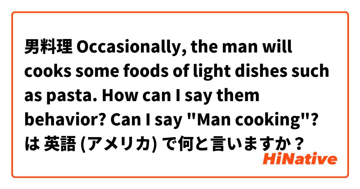 男料理   Occasionally, the man will cooks some foods of light dishes such as pasta. How can I say them behavior? Can I say "Man cooking"? は 英語 (アメリカ) で何と言いますか？