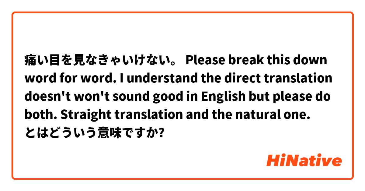 痛い目を見なきゃいけない。

Please break this down word for word. I understand the direct translation doesn't won't sound good in English but please do both. Straight translation and the natural one.  とはどういう意味ですか?