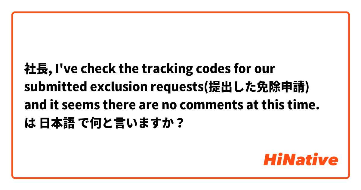 社長, I've check the tracking codes for our submitted exclusion requests(提出した免除申請) and it seems there are no comments at this time.  は 日本語 で何と言いますか？