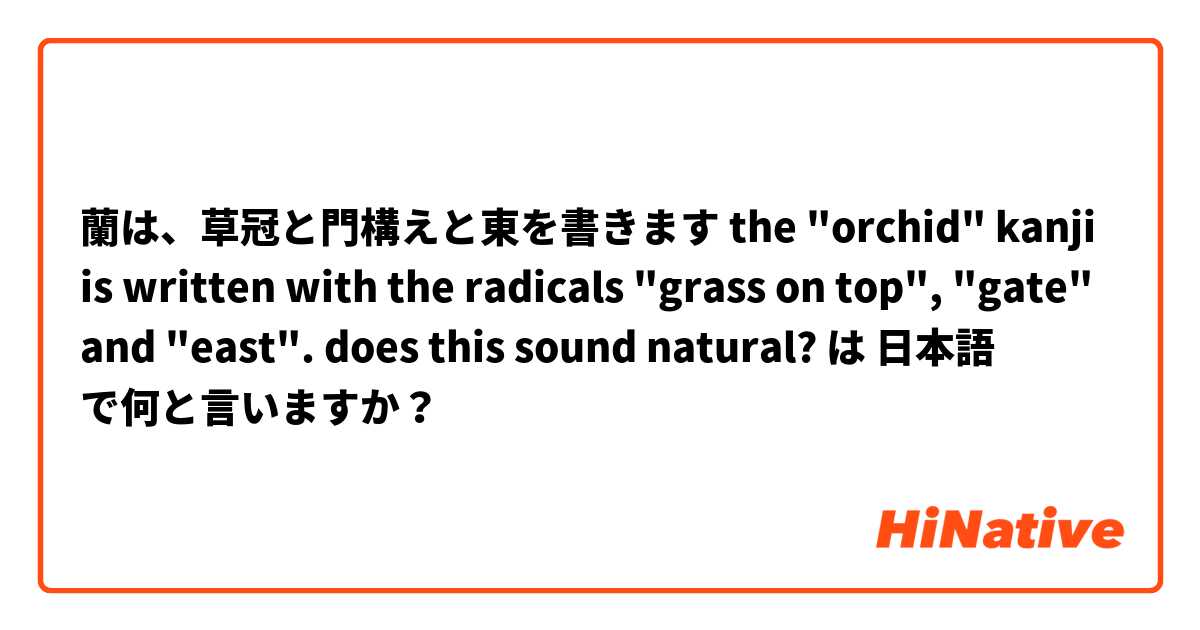蘭は、草冠と門構えと東を書きます the "orchid" kanji is written with the radicals "grass on top", "gate" and "east". does this sound natural? は 日本語 で何と言いますか？