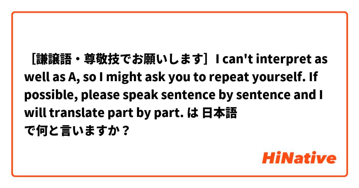 ［謙譲語・尊敬技でお願いします］I can't interpret as well as A, so I might ask you to repeat yourself. If possible, please speak sentence by sentence and I will translate part by part. は 日本語 で何と言いますか？
