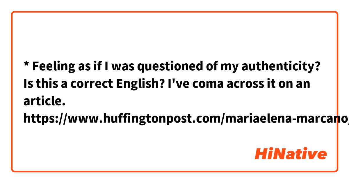 * Feeling as if I was questioned of my authenticity? 

Is this a correct English?
I've coma across it on an article. 
https://www.huffingtonpost.com/mariaelena-marcano/my-experience-as-a-mexica_b_8282714.html
