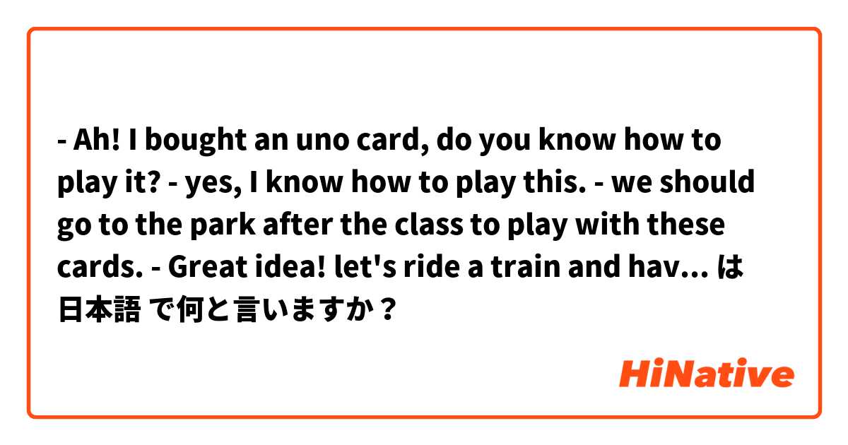 - Ah! I bought an uno card, do you know how to play it?
- yes, I know how to play this.
- we should go to the park after the class to play with these cards.
- Great idea! let's ride a train and have sushi while playing.
- That sounds good! I'm excited.

 は 日本語 で何と言いますか？