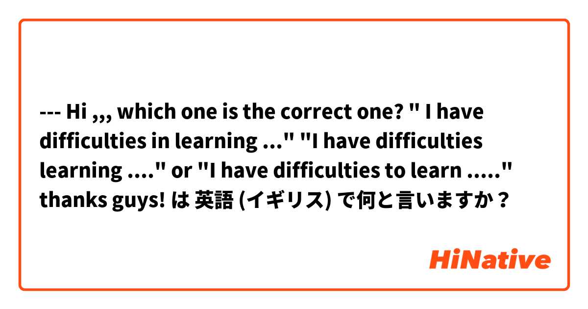 --- Hi ,,, which one is the correct one? " I have difficulties in learning ..." "I have difficulties learning ...." or "I have difficulties to learn ....." thanks guys! は 英語 (イギリス) で何と言いますか？