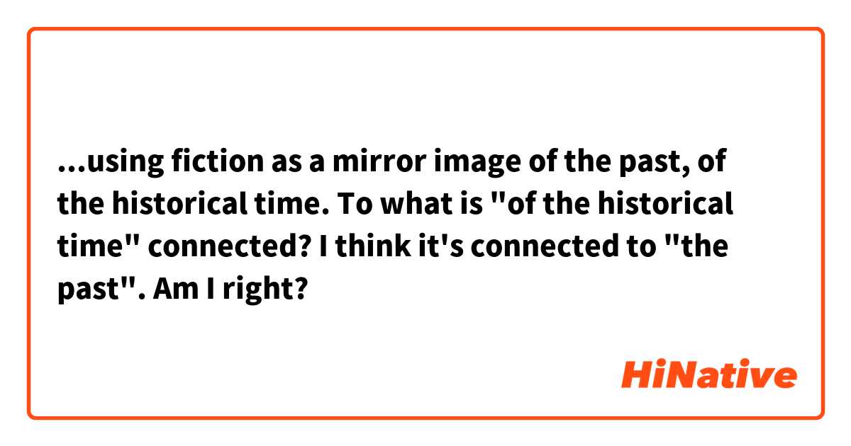 ...using fiction as a mirror image of the past, of the historical time.

To what is "of the historical time" connected?
I think it's connected to "the past". Am I right?
