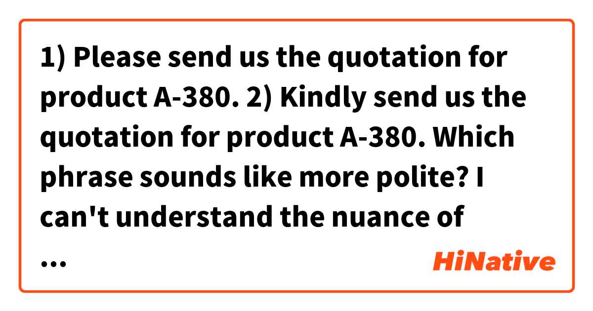 1) Please send us the quotation for product A-380.
2) Kindly send us the quotation for product A-380.

Which phrase sounds like more polite? I can't understand the nuance of "kindly".