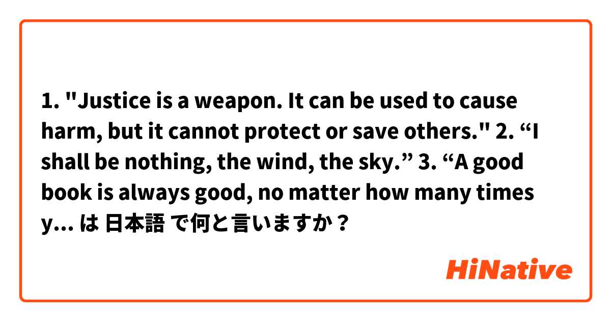 

1. "Justice is a weapon. It can be used to cause harm, but it cannot protect or save others." 
2. “I shall be nothing, the wind, the sky.”
3. “A good book is always good, no matter how many times you’ve read it” は 日本語 で何と言いますか？