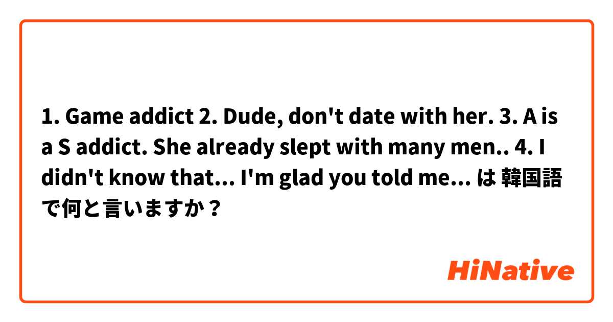 1. Game addict
2. Dude, don't date with her.
3. A is a S addict. She already slept with many men..
4. I didn't know that... I'm glad you told me... は 韓国語 で何と言いますか？