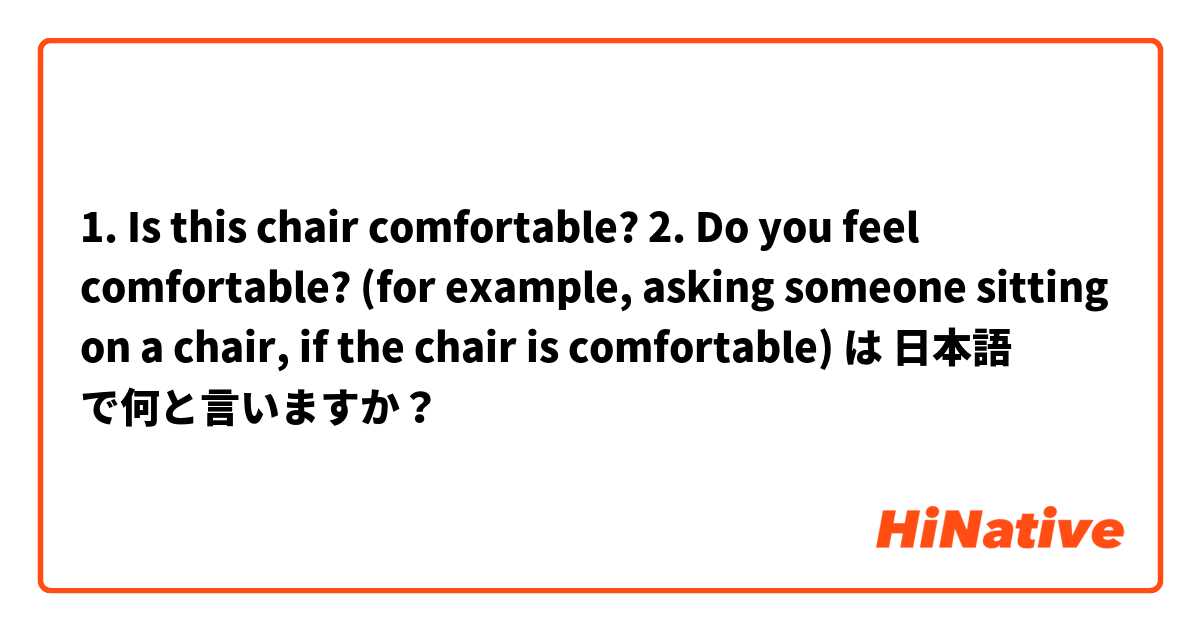 1. Is this chair comfortable?
2. Do you feel comfortable? (for example, asking someone sitting on a chair, if the chair is comfortable) は 日本語 で何と言いますか？