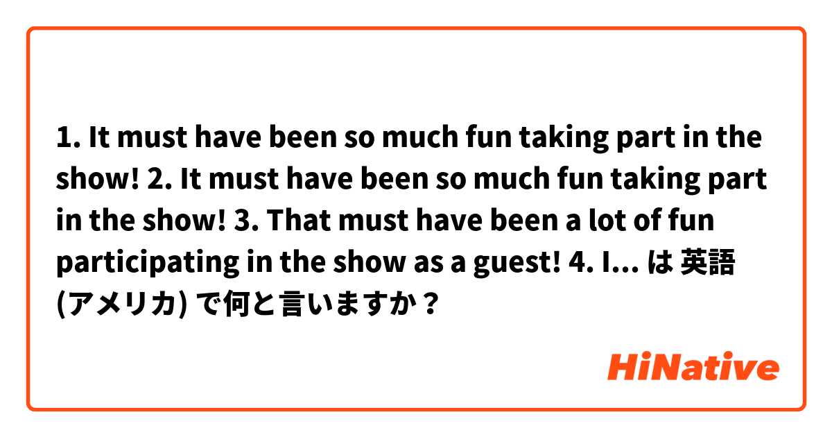 1. It must have been so much fun taking part in the show!

2. It must have been so much fun taking part in the show!

3. That must have been a lot of fun participating in the show as a guest!

4. It was a lot of fun participating in the show! は 英語 (アメリカ) で何と言いますか？