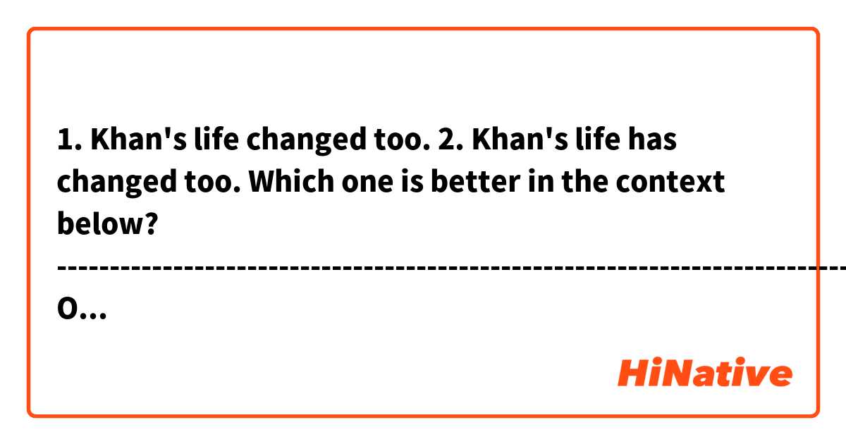 1. Khan's life changed too.
2. Khan's life has changed too.
Which one is better in the context below?


-------------------------------------------------------------------------------------
One day, Khan received an email from a stranger who improved his math grade by using his videos. The email said, "You have changed my life and the lives of everyone in my family."

↓↓↓↓↓↓↓↓↓↓↓↓↓↓↓↓↓↓↓↓↓↓↓↓
Khan's life has changed too. In 2009, he quit his job and started making more instructional videos.
-------------------------------------------------------------------------------------