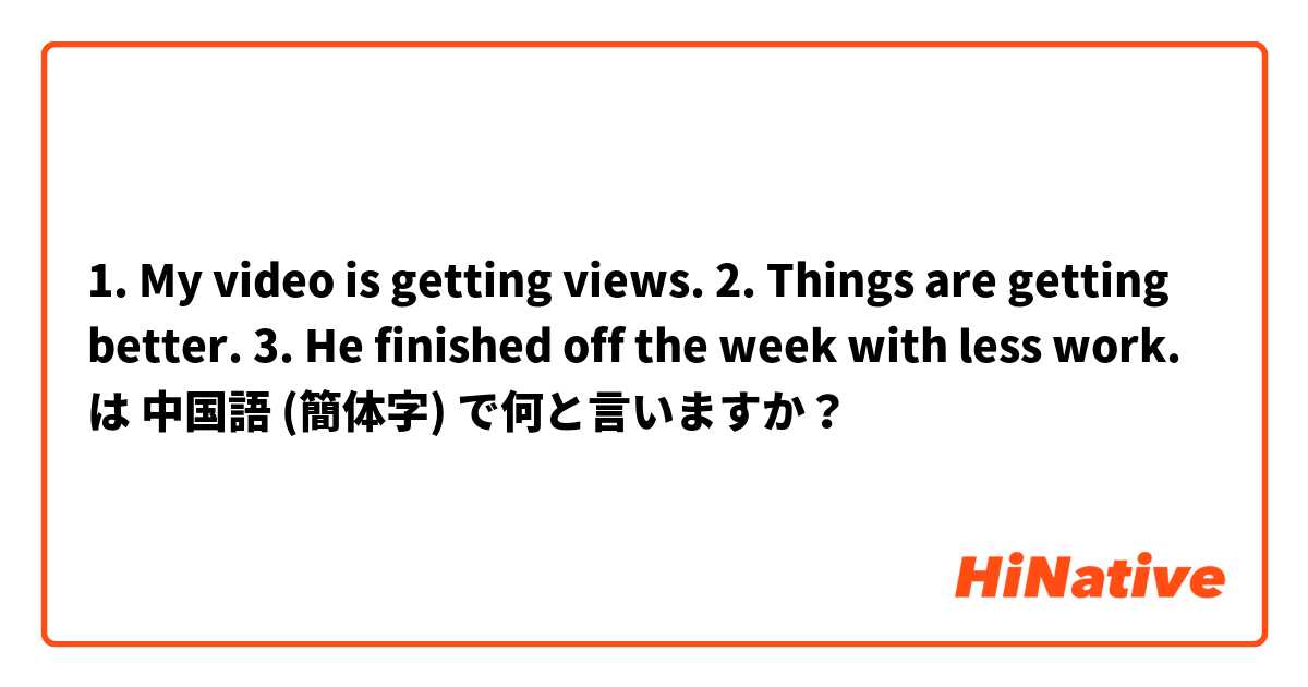1. My video is getting views. 2. Things are getting better. 3. He finished off the week with less work. は 中国語 (簡体字) で何と言いますか？