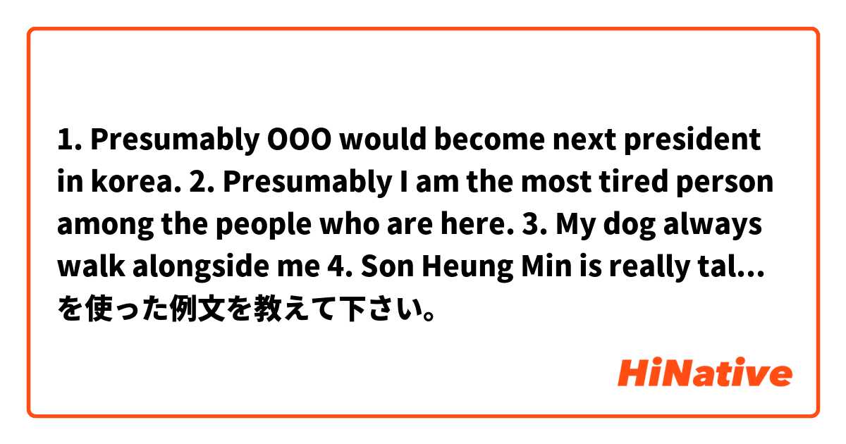 1. Presumably OOO would become next president in korea.

2. Presumably I am the most tired person among the people who are here.

3. My dog always walk alongside me 

4. Son Heung Min is really talented at soccer to alongside Messi.

Pls correct me ^^😅 を使った例文を教えて下さい。