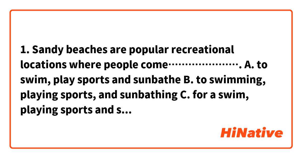 1. Sandy beaches are popular recreational locations where people come………………….
A. to swim, play sports and sunbathe
B. to swimming, playing sports, and sunbathing
C. for a swim, playing sports and sunbathing
D. swim, play sports and sunbathe