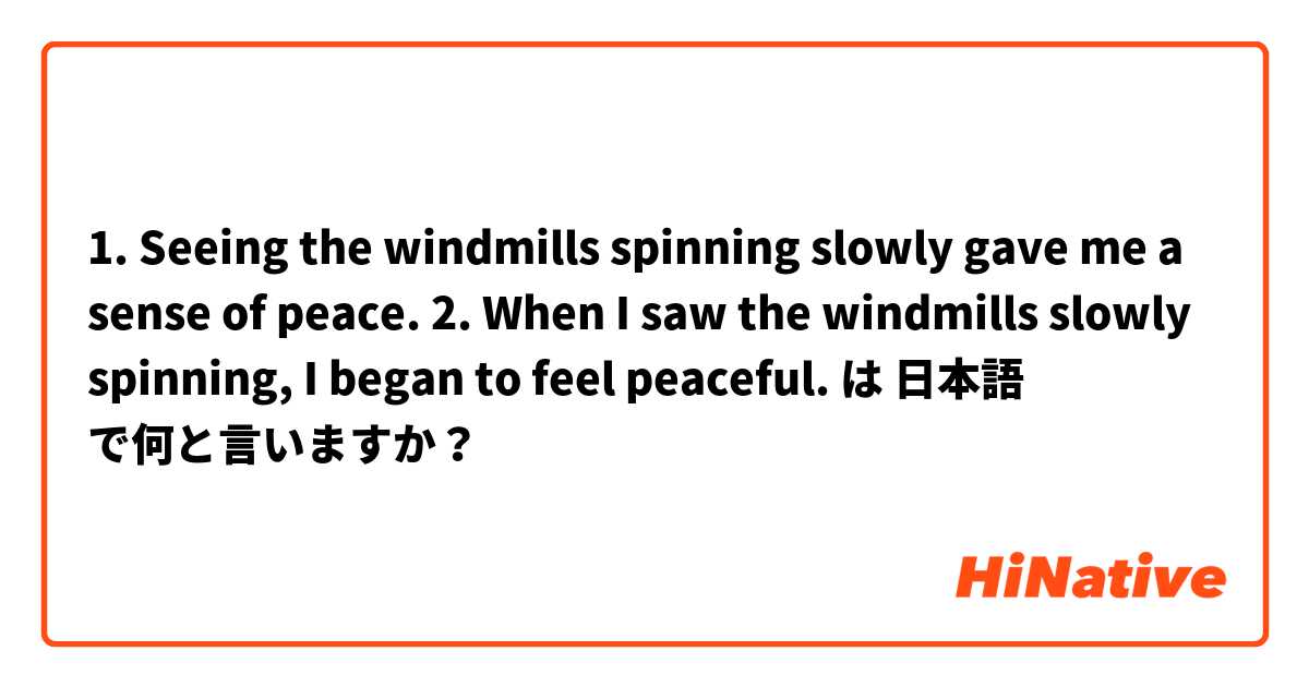1. Seeing the windmills spinning slowly gave me a sense of peace.
2. When I saw the windmills slowly spinning, I began to feel peaceful.
 は 日本語 で何と言いますか？
