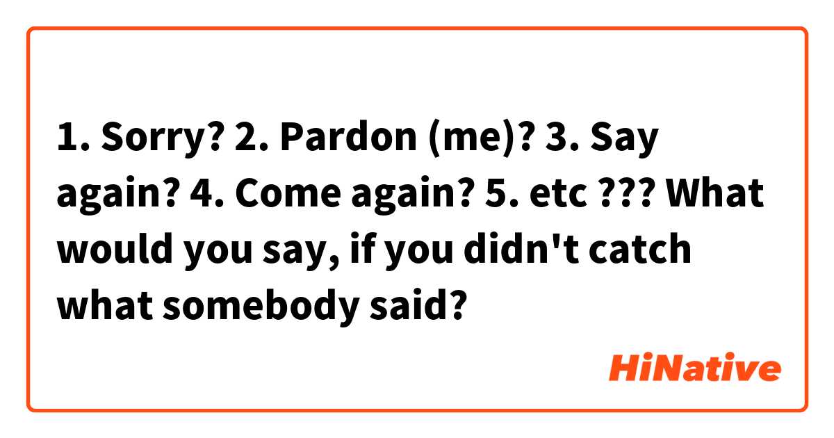 1. Sorry?
2. Pardon (me)?
3. Say again?
4. Come again?
5. etc ???
What would you say, if you didn't catch what somebody said?