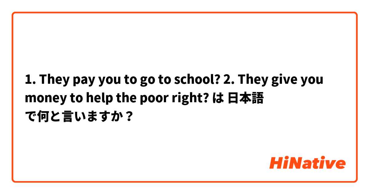 1. They pay you to go to school? 
2. They give you money to help the poor right?  は 日本語 で何と言いますか？