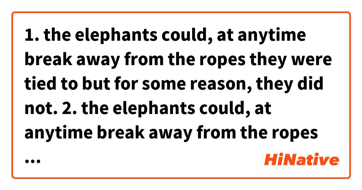 1. the elephants could, at anytime break away from the ropes they were tied to but for some reason, they did not.

2. the elephants could, at anytime break away from the ropes tied to their front leg but for some reason, they did not.

Can the sentense No 1 be rephrased into the sentense No 2?