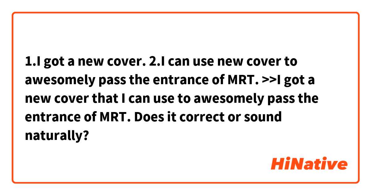 1.I got a new cover.
2.I can use new cover to awesomely pass the entrance of MRT.
>>I got a new cover that I can use to awesomely pass the entrance of MRT.
Does it correct or sound naturally?