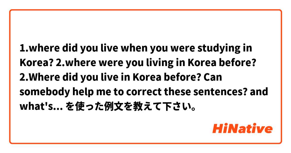 1.where did you live when you were studying in  Korea? 
2.where were you living in Korea before? 
2.Where did you live in Korea before? 

Can somebody help me to correct these sentences? and what's the difference? 
thank you  を使った例文を教えて下さい。