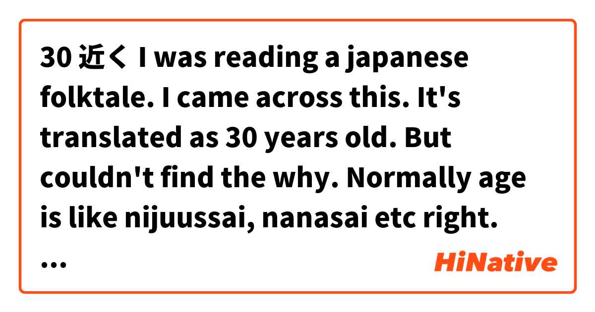 30 近く

I was reading a japanese folktale. I came across this. It's translated as 30 years old. But couldn't find the why. Normally age is like nijuussai, nanasai etc right. Can you explain please とはどういう意味ですか?
